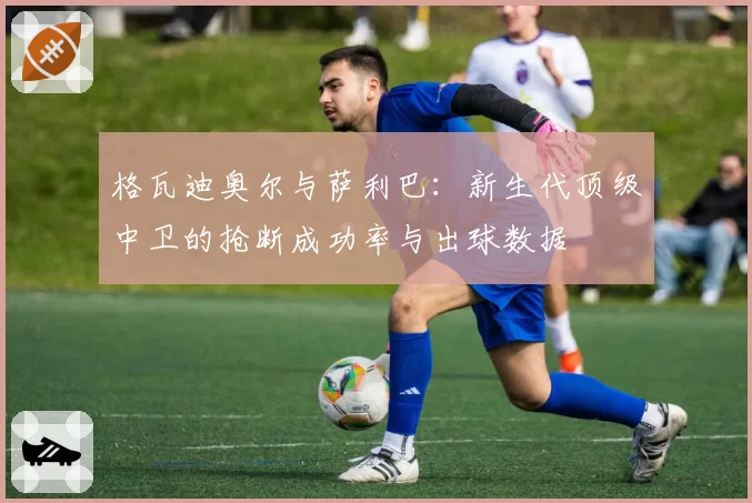 格瓦迪奥尔与萨利巴：新生代顶级中卫的抢断成功率与出球数据