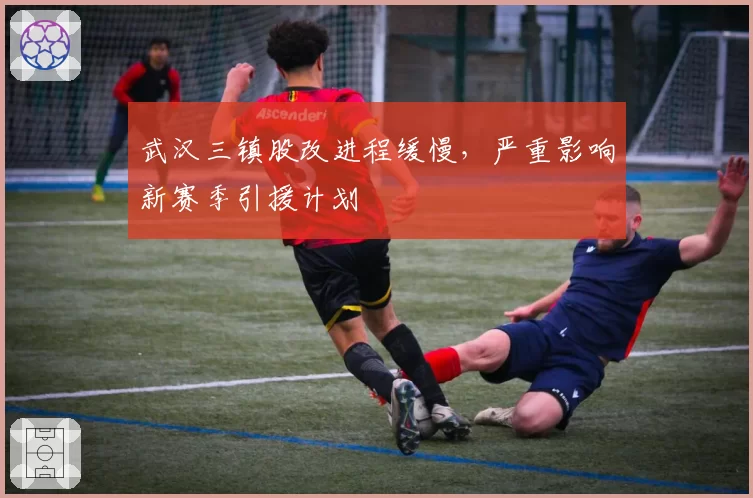 武汉三镇股改进程缓慢,严重影响新赛季引援计划