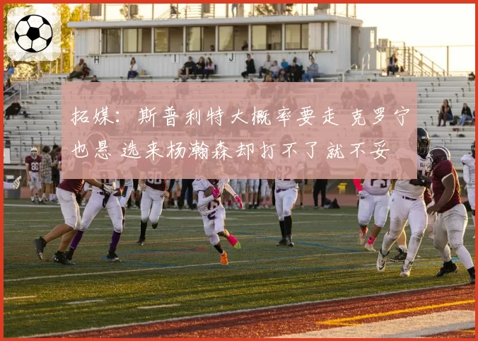 拓媒:斯普利特大概率要走 克罗宁也悬 选来杨瀚森却打不了就不妥