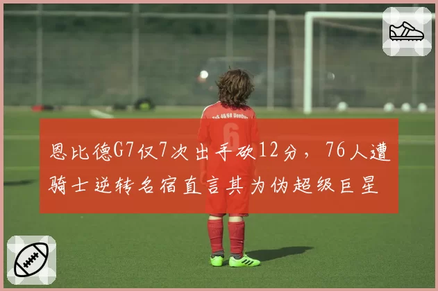 恩比德G7仅7次出手砍12分,76人遭骑士逆转名宿直言其为伪超级巨星