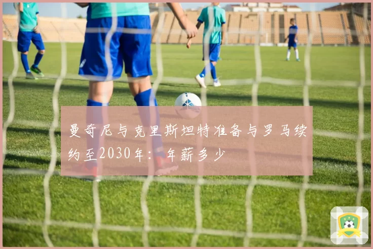 曼奇尼与克里斯坦特准备与罗马续约至2030年：年薪多少