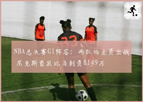 NBA总决赛G1阵容：两队均全员出战 尼克斯首发比马刺贵8149万