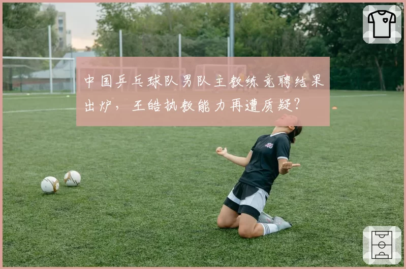 中国乒乓球队男队主教练竞聘结果出炉,王皓执教能力再遭质疑?
