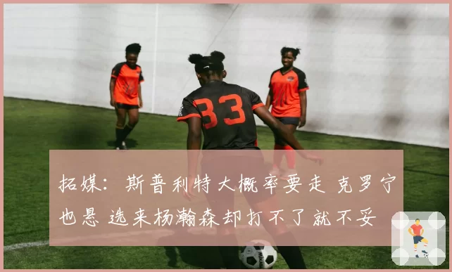 拓媒:斯普利特大概率要走 克罗宁也悬 选来杨瀚森却打不了就不妥