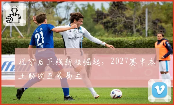 辽宁后卫线新核崛起，2027赛季本土助攻王或易主