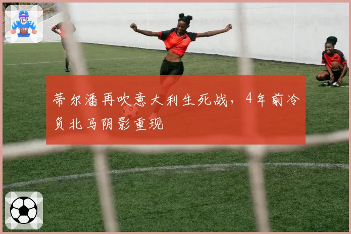 蒂尔潘再吹意大利生死战,4年前冷负北马阴影重现
