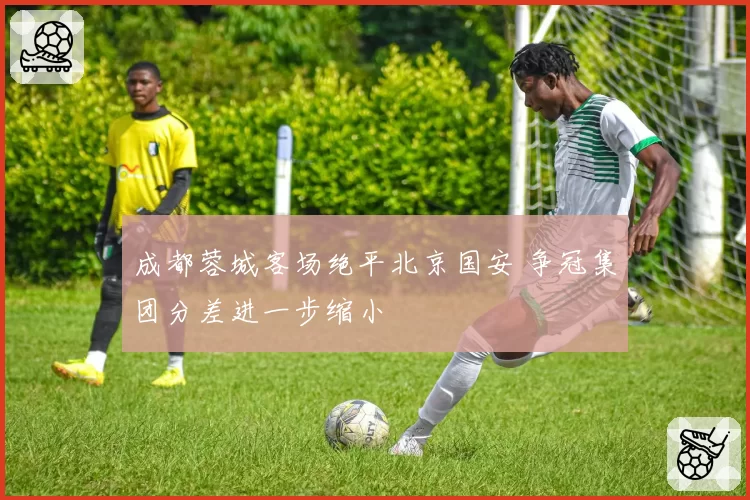 成都蓉城客场绝平北京国安 争冠集团分差进一步缩小