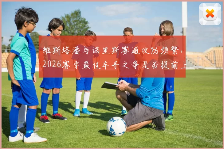 维斯塔潘与诺里斯赛道攻防频繁，2026赛季最佳车手之争是否提前上演？