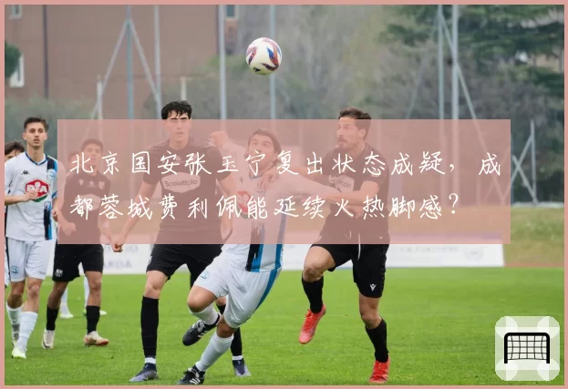 北京国安张玉宁复出状态成疑,成都蓉城费利佩能延续火热脚感?