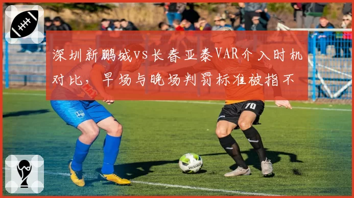 深圳新鹏城vs长春亚泰VAR介入时机对比，早场与晚场判罚标准被指不一致