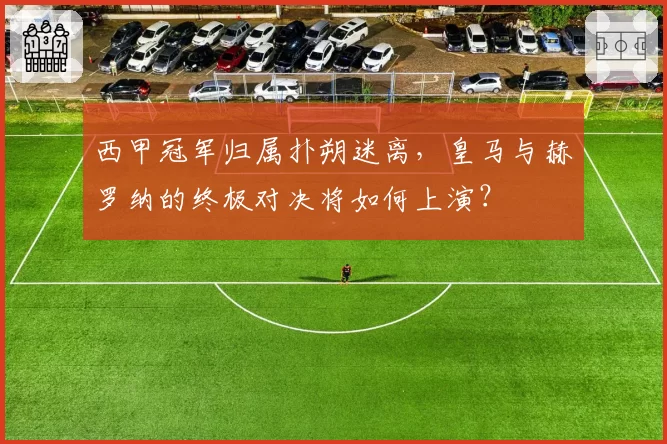 西甲冠军归属扑朔迷离，皇马与赫罗纳的终极对决将如何上演？