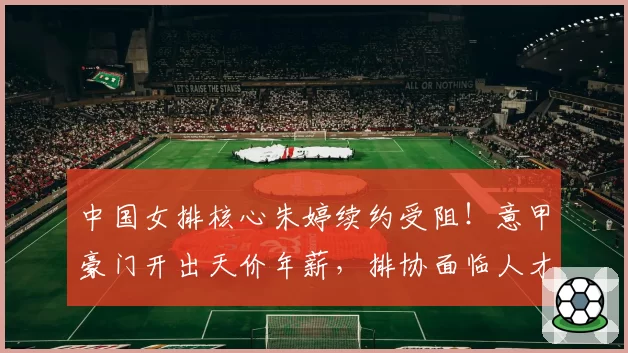 中国女排核心朱婷续约受阻！意甲豪门开出天价年薪，排协面临人才流失危机
