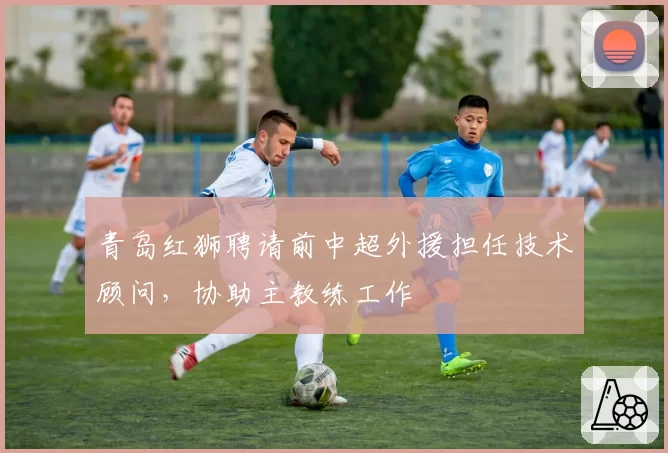 青岛红狮聘请前中超外援担任技术顾问,协助主教练工作