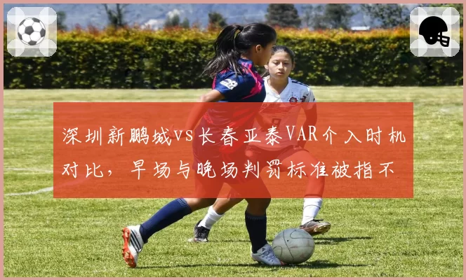 深圳新鹏城vs长春亚泰VAR介入时机对比，早场与晚场判罚标准被指不一致