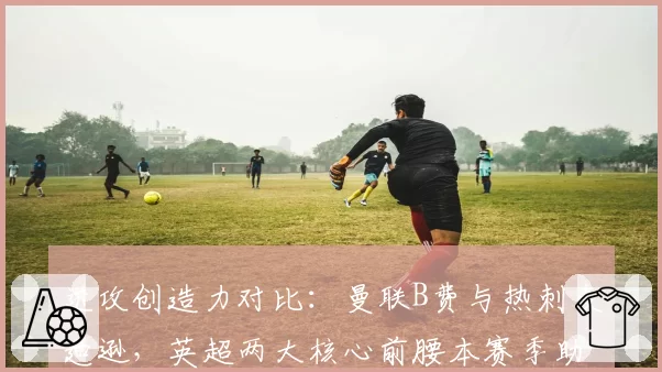 进攻创造力对比:曼联B费与热刺麦迪逊,英超两大核心前腰本赛季助攻数据解析