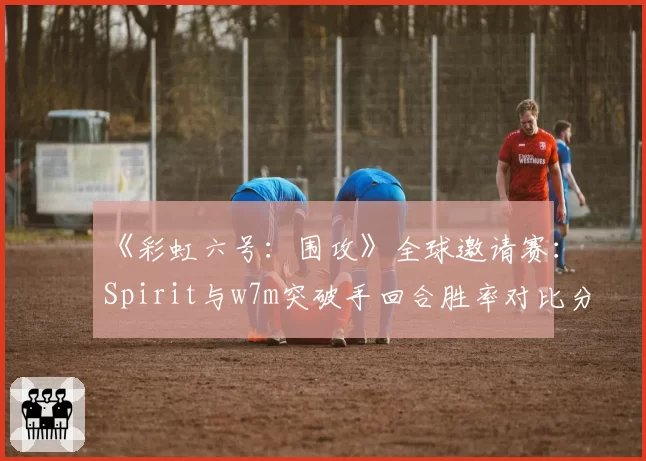 《彩虹六号：围攻》全球邀请赛：Spirit与w7m突破手回合胜率对比分析