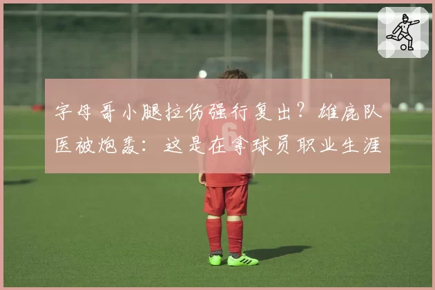 字母哥小腿拉伤强行复出？雄鹿队医被炮轰：这是在拿球员职业生涯赌博