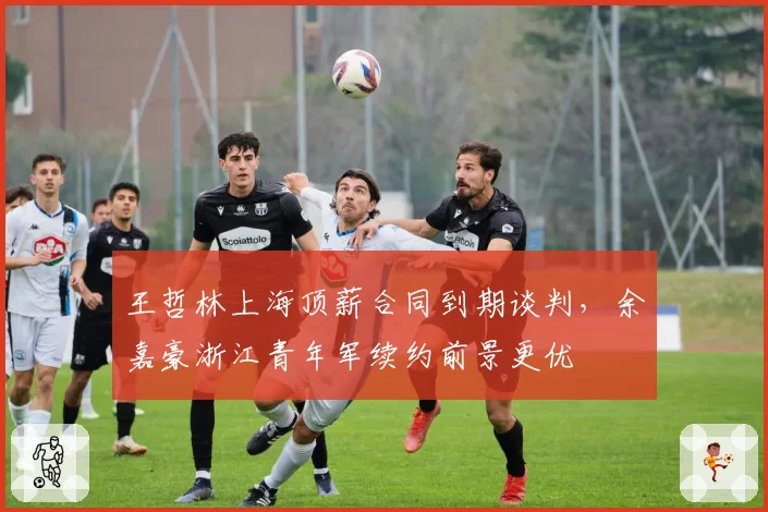 王哲林上海顶薪合同到期谈判,余嘉豪浙江青年军续约前景更优