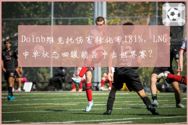 Doinb维克托伤害转化率181%,LNG中单状态回暖能否冲击世界赛?