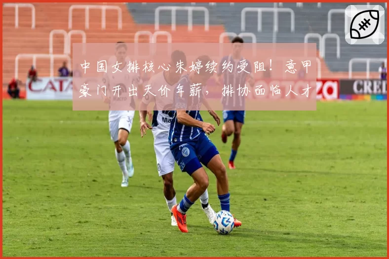 中国女排核心朱婷续约受阻！意甲豪门开出天价年薪，排协面临人才流失危机