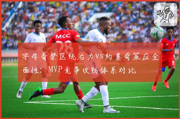 字母哥禁区统治力vs约基奇策应全面性：MVP竞争攻防体系对比