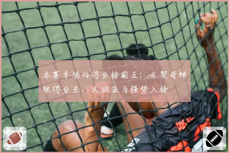 本赛季场均得分榜前五：东契奇蝉联得分王，文班亚马强势入榜