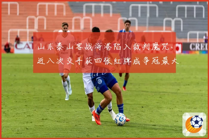 山东泰山客战海港陷入裁判魔咒,近八次交手获四张红牌成争冠最大变量