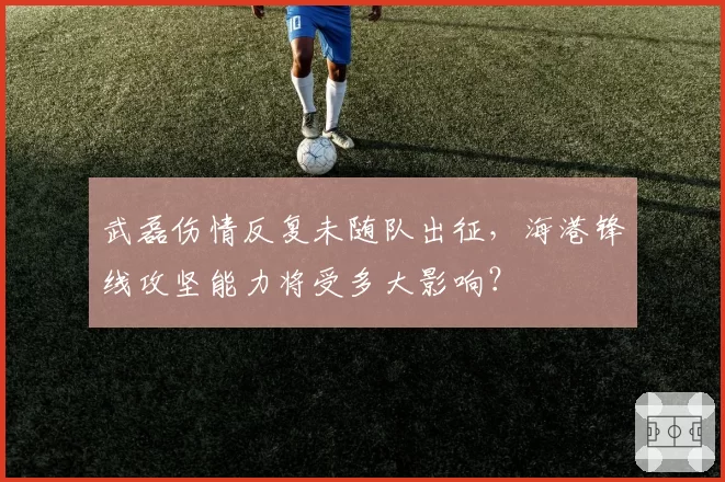 武磊伤情反复未随队出征，海港锋线攻坚能力将受多大影响？