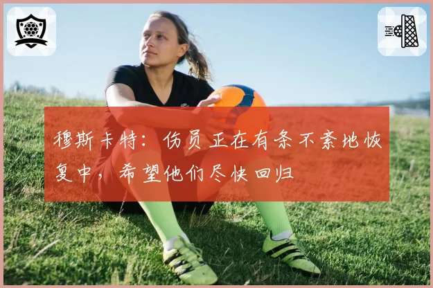 穆斯卡特：伤员正在有条不紊地恢复中，希望他们尽快回归