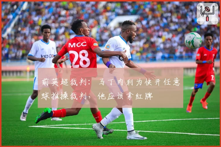 前英超裁判:马丁内利为快开任意球推搡裁判,他应该拿红牌