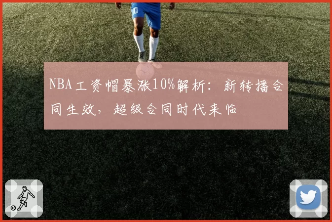 NBA工资帽暴涨10%解析：新转播合同生效，超级合同时代来临