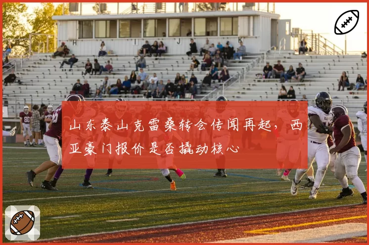山东泰山克雷桑转会传闻再起，西亚豪门报价是否撬动核心