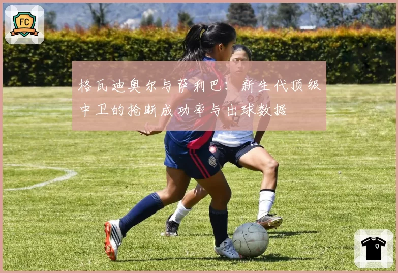 格瓦迪奥尔与萨利巴：新生代顶级中卫的抢断成功率与出球数据