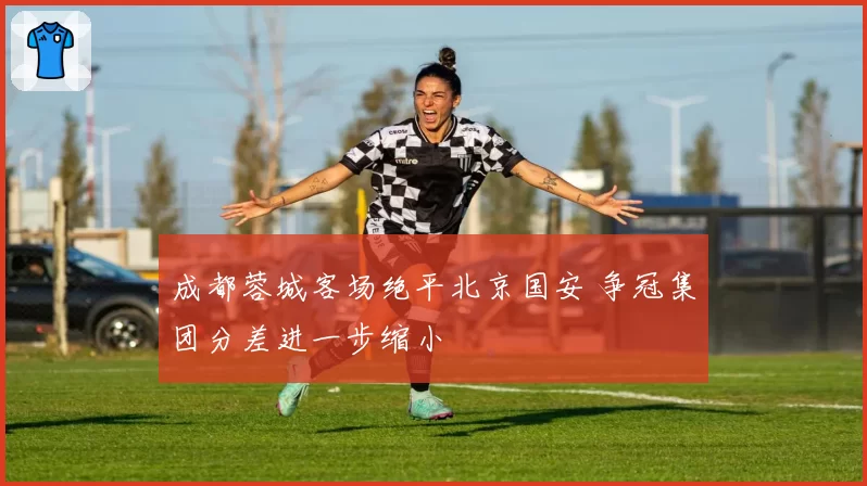 成都蓉城客场绝平北京国安 争冠集团分差进一步缩小