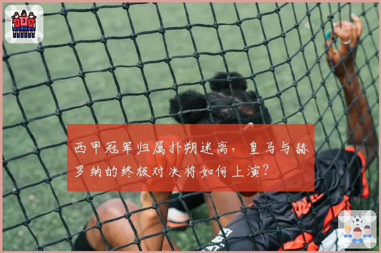 西甲冠军归属扑朔迷离，皇马与赫罗纳的终极对决将如何上演？