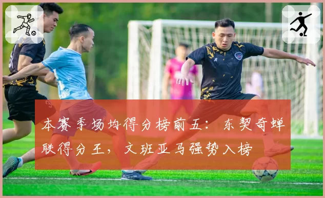 本赛季场均得分榜前五：东契奇蝉联得分王，文班亚马强势入榜