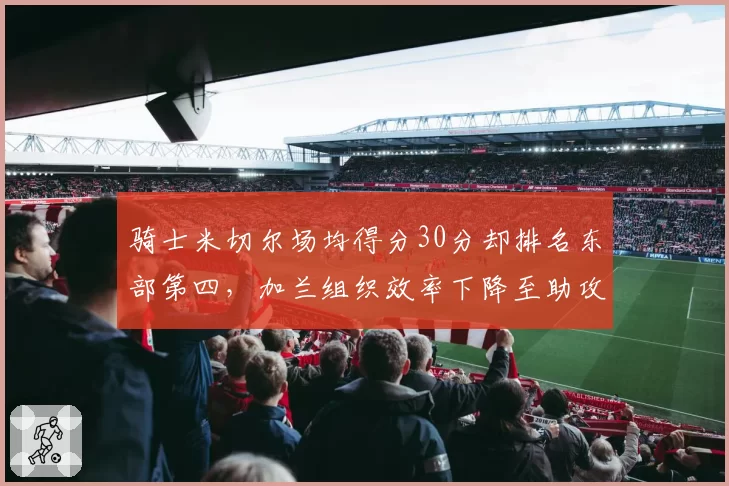 骑士米切尔场均得分30分却排名东部第四，加兰组织效率下降至助攻失误比2.1