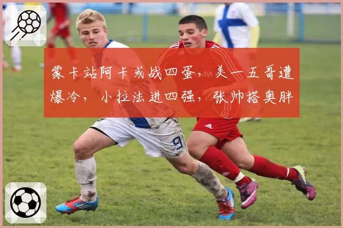 蒙卡站阿卡或战四蛋,美一五哥遭爆冷,小拉法进四强,张帅搭奥胖