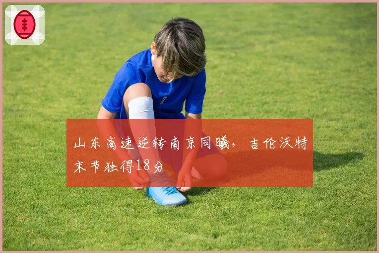 山东高速逆转南京同曦，吉伦沃特末节独得18分