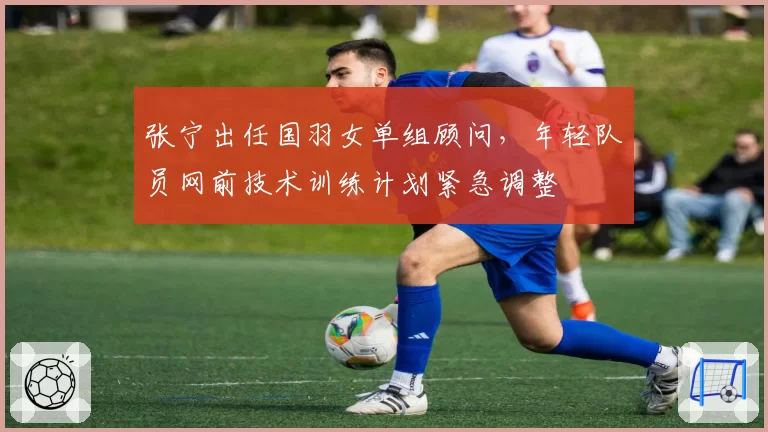 张宁出任国羽女单组顾问，年轻队员网前技术训练计划紧急调整