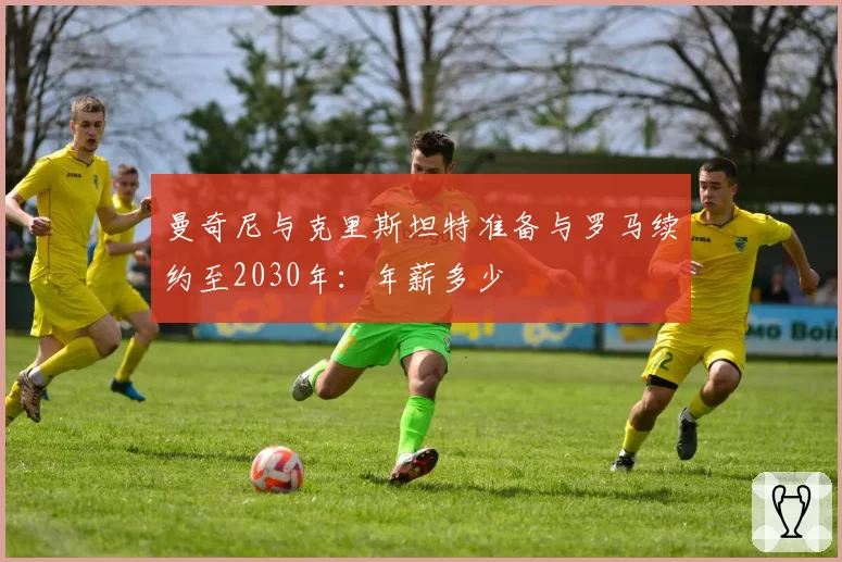 曼奇尼与克里斯坦特准备与罗马续约至2030年：年薪多少