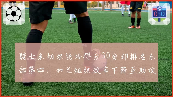 骑士米切尔场均得分30分却排名东部第四，加兰组织效率下降至助攻失误比2.1