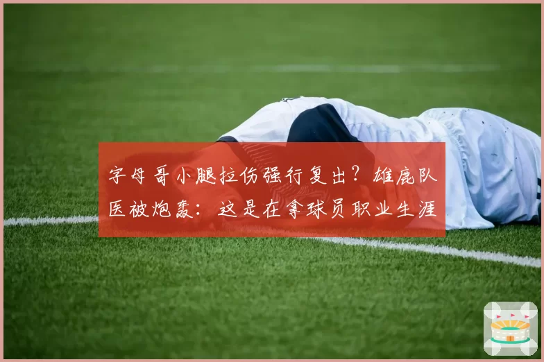 字母哥小腿拉伤强行复出？雄鹿队医被炮轰：这是在拿球员职业生涯赌博
