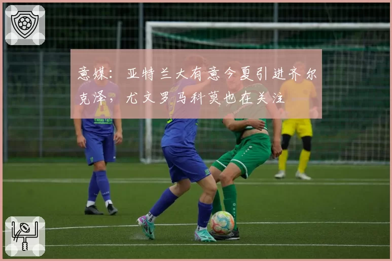 意媒：亚特兰大有意今夏引进齐尔克泽，尤文罗马科莫也在关注