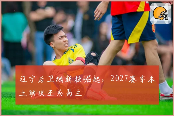 辽宁后卫线新核崛起，2027赛季本土助攻王或易主