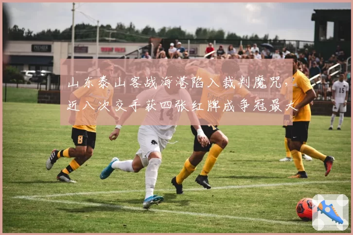 山东泰山客战海港陷入裁判魔咒,近八次交手获四张红牌成争冠最大变量