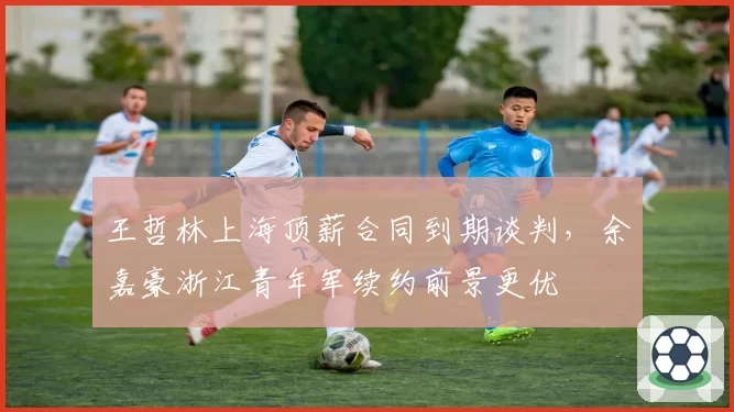王哲林上海顶薪合同到期谈判,余嘉豪浙江青年军续约前景更优