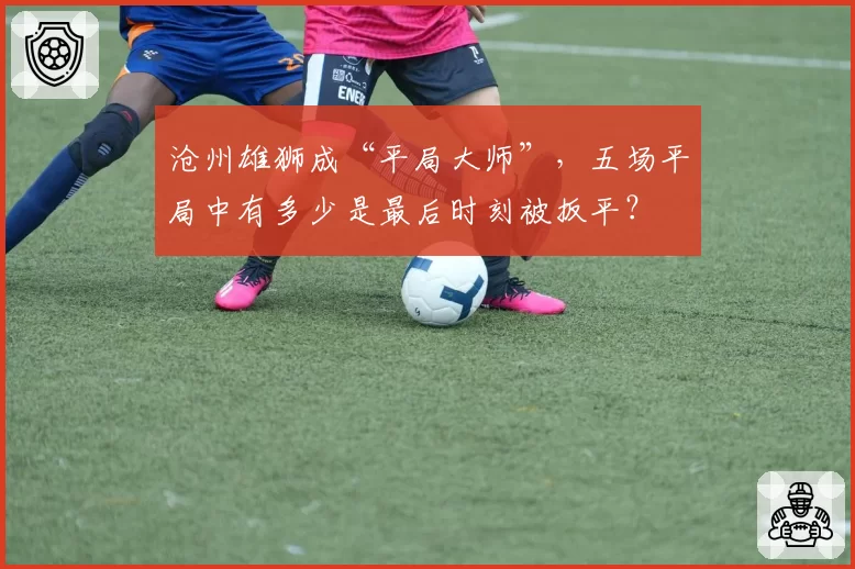 沧州雄狮成“平局大师”,五场平局中有多少是最后时刻被扳平?