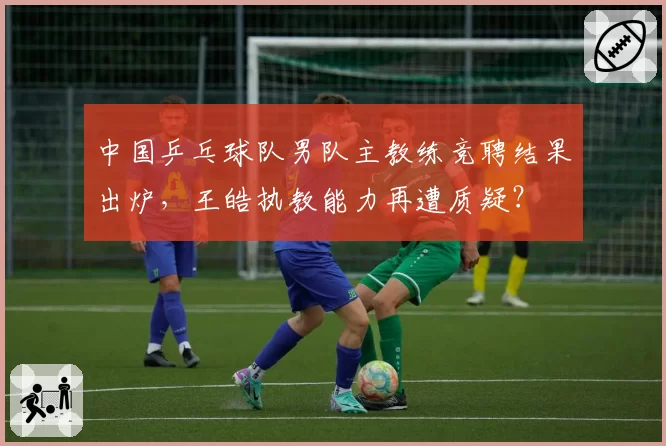 中国乒乓球队男队主教练竞聘结果出炉,王皓执教能力再遭质疑?